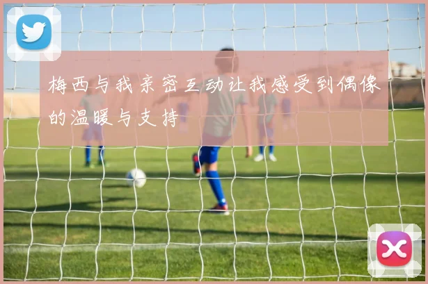 梅西与我亲密互动让我感受到偶像的温暖与支持