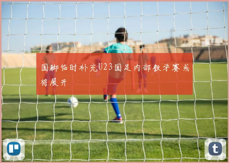 国脚临时补充U23国足内部教学赛或将展开