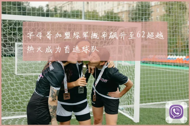 字母哥加盟绿军概率飙升至62超越热火成为首选球队