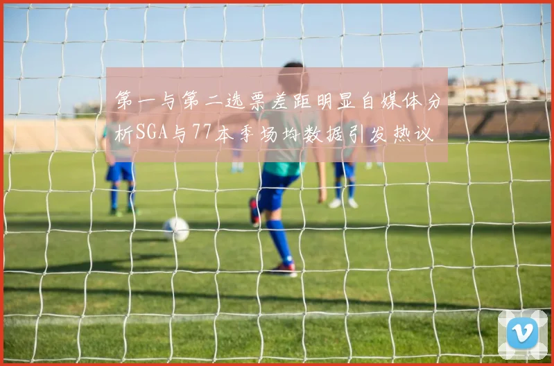 第一与第二选票差距明显自媒体分析SGA与77本季场均数据引发热议