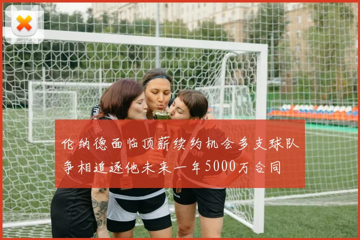 伦纳德面临顶薪续约机会多支球队争相追逐他未来一年5000万合同