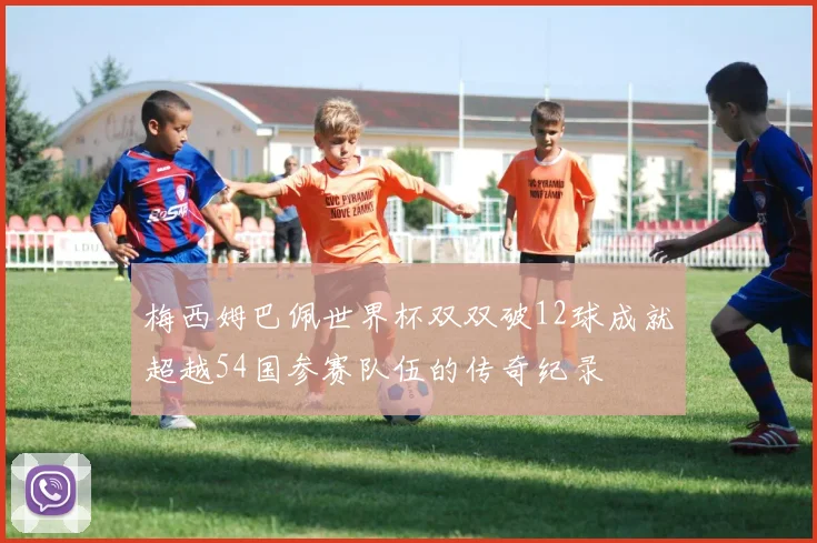 梅西姆巴佩世界杯双双破12球成就超越54国参赛队伍的传奇纪录