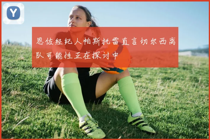 恩佐经纪人帕斯托雷直言切尔西离队可能性正在探讨中