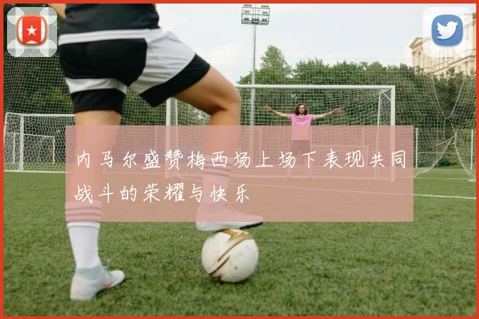 内马尔盛赞梅西场上场下表现共同战斗的荣耀与快乐