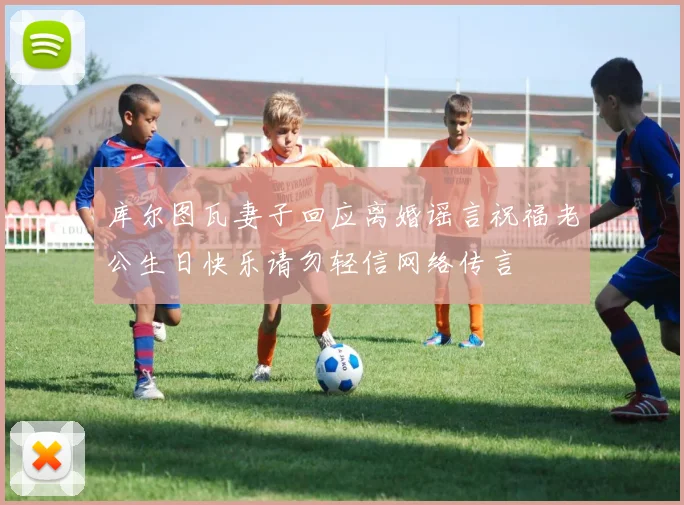 库尔图瓦妻子回应离婚谣言祝福老公生日快乐请勿轻信网络传言