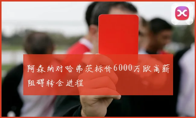 阿森纳对哈弗茨标价6000万欧高薪阻碍转会进程