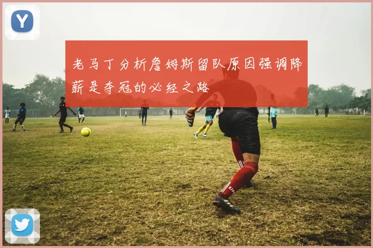 老马丁分析詹姆斯留队原因强调降薪是夺冠的必经之路