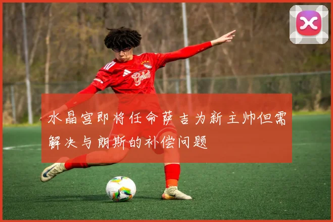 水晶宫即将任命萨吉为新主帅但需解决与朗斯的补偿问题