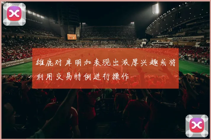 雄鹿对库明加表现出浓厚兴趣或将利用交易特例进行操作