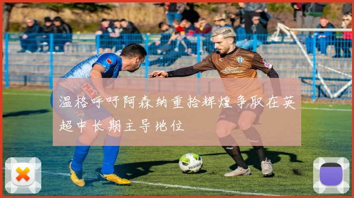 温格呼吁阿森纳重拾辉煌争取在英超中长期主导地位