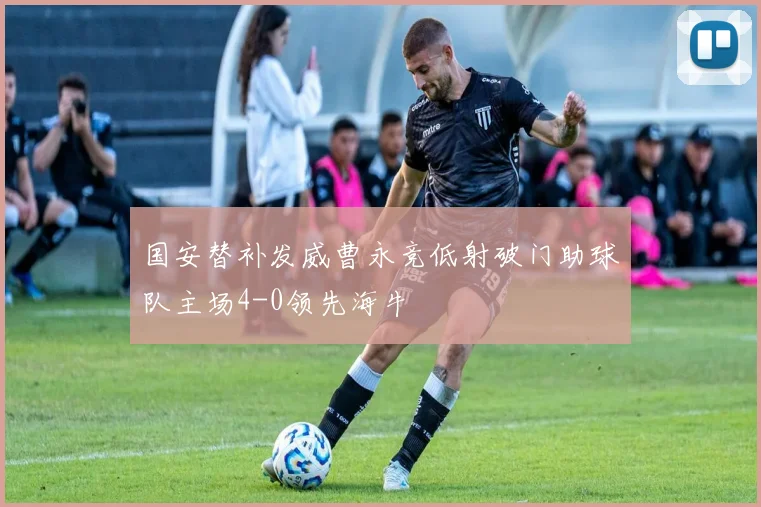 国安替补发威曹永竞低射破门助球队主场4-0领先海牛