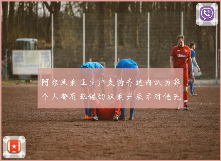 阿尔及利亚主帅支持齐达内认为每个人都有犯错的权利并表示对他充满信心