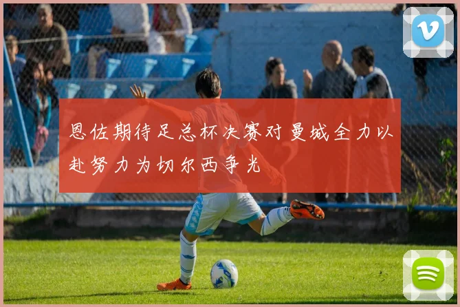 恩佐期待足总杯决赛对曼城全力以赴努力为切尔西争光