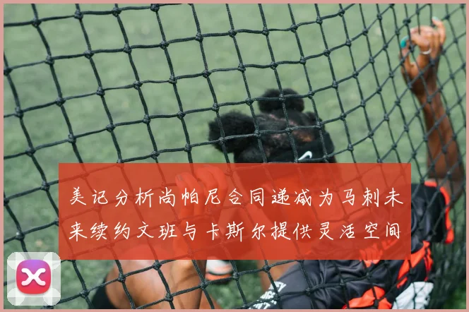 美记分析尚帕尼合同递减为马刺未来续约文班与卡斯尔提供灵活空间