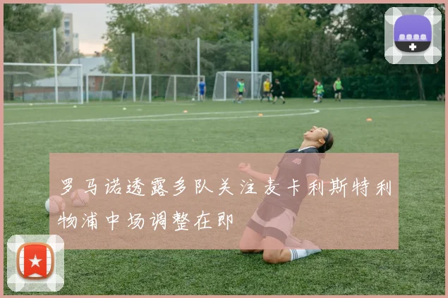 罗马诺透露多队关注麦卡利斯特利物浦中场调整在即