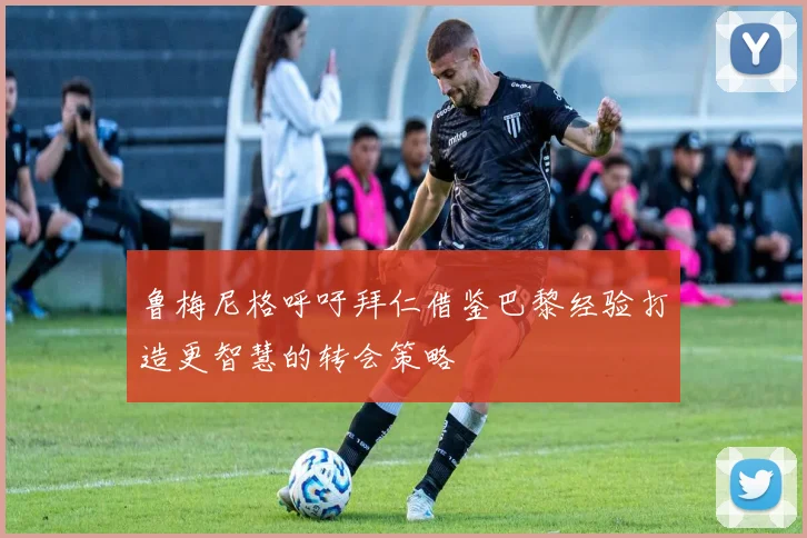鲁梅尼格呼吁拜仁借鉴巴黎经验打造更智慧的转会策略