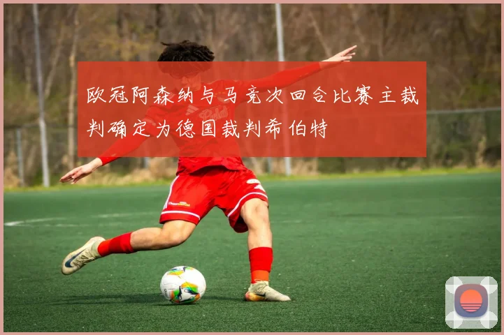 欧冠阿森纳与马竞次回合比赛主裁判确定为德国裁判希伯特