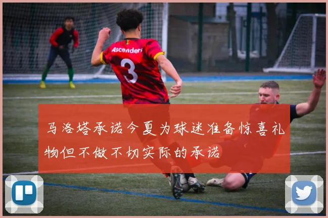 马洛塔承诺今夏为球迷准备惊喜礼物但不做不切实际的承诺