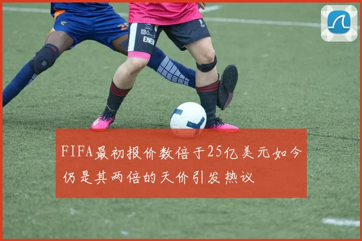 FIFA最初报价数倍于25亿美元如今仍是其两倍的天价引发热议