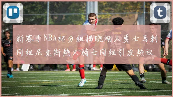 新赛季NBA杯分组揭晓湖人勇士马刺同组尼克斯热火骑士同组引发热议