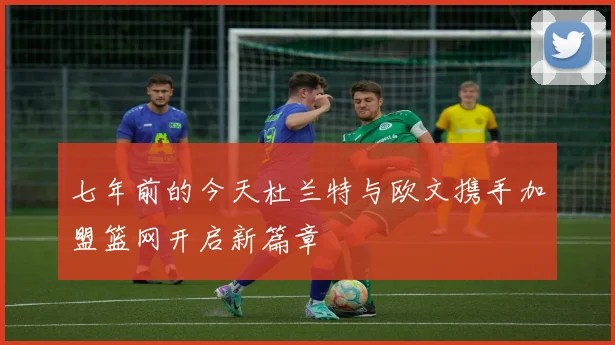 七年前的今天杜兰特与欧文携手加盟篮网开启新篇章
