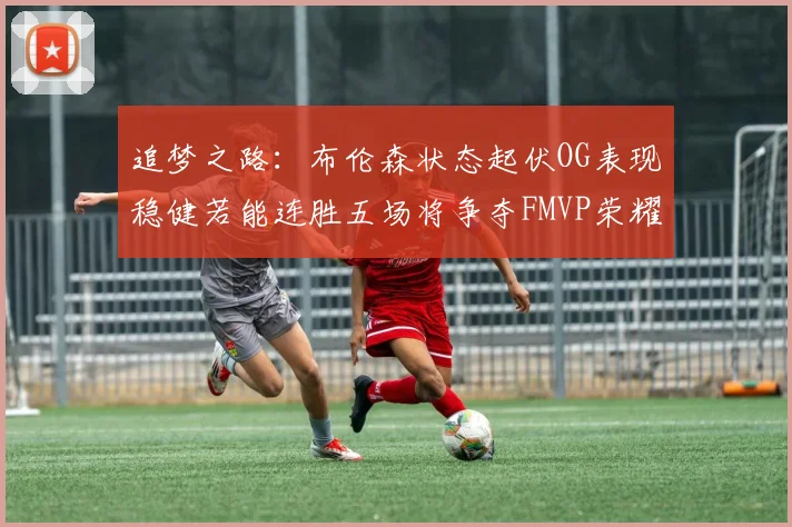 追梦之路：布伦森状态起伏OG表现稳健若能连胜五场将争夺FMVP荣耀